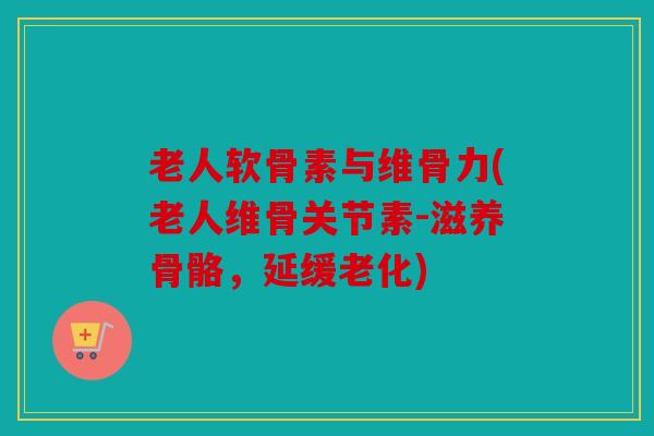 老人软骨素与维骨力(老人维骨关节素-滋养骨骼，延缓老化)