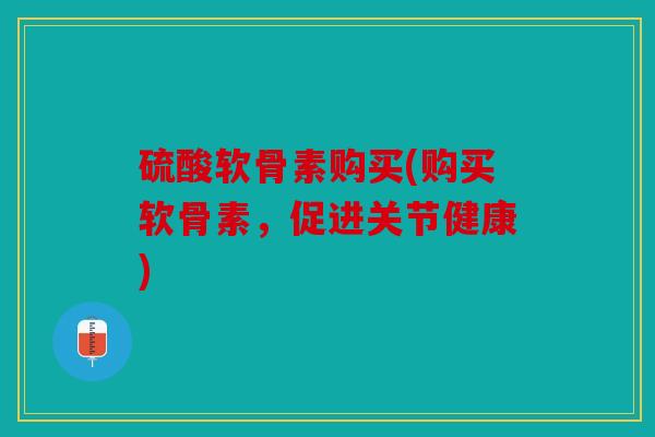 硫酸软骨素购买(购买软骨素，促进关节健康)