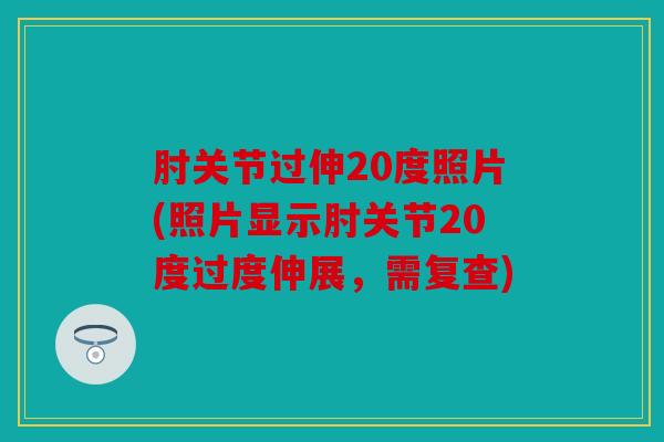 肘关节过伸20度照片(照片显示肘关节20度过度伸展，需复查)
