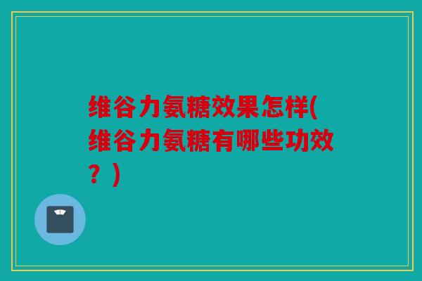 维谷力氨糖效果怎样(维谷力氨糖有哪些功效？)