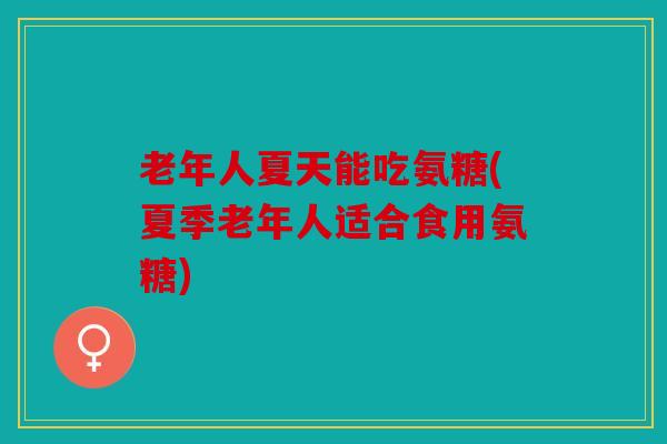 老年人夏天能吃氨糖(夏季老年人适合食用氨糖)