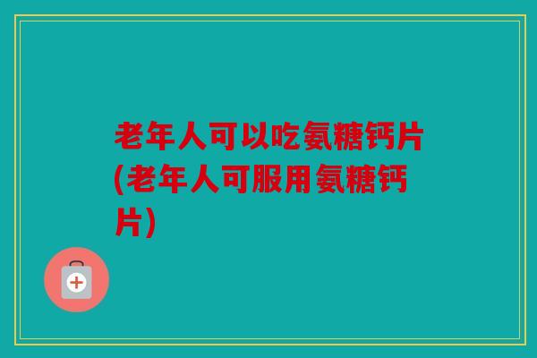 老年人可以吃氨糖钙片(老年人可服用氨糖钙片)