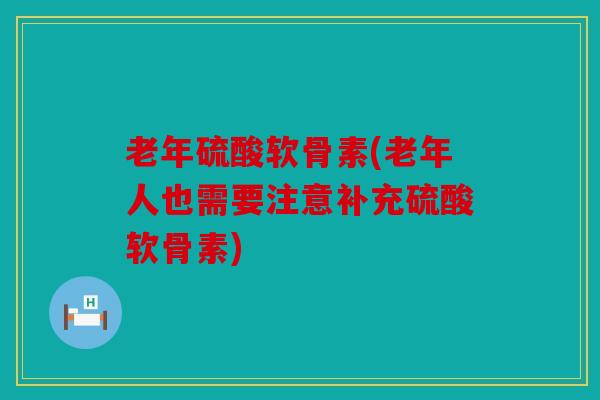 老年硫酸软骨素(老年人也需要注意补充硫酸软骨素)