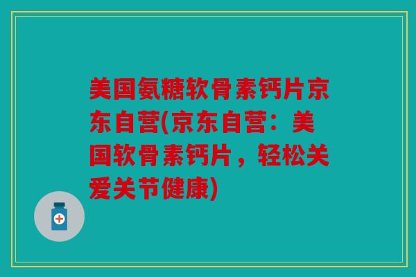 美国氨糖软骨素钙片京东自营(京东自营:美国软骨素钙片,轻松关爱关节健康)