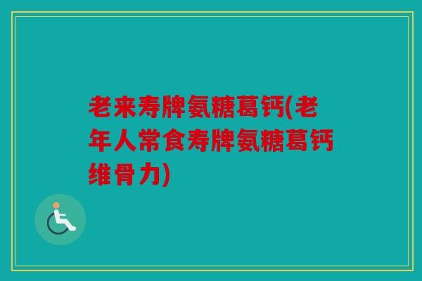 老来寿牌氨糖葛钙(老年人常食寿牌氨糖葛钙维骨力)