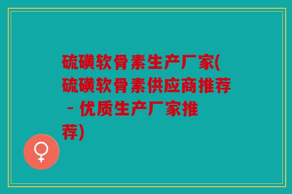 硫磺软骨素生产厂家(硫磺软骨素供应商推荐 - 优质生产厂家推荐)