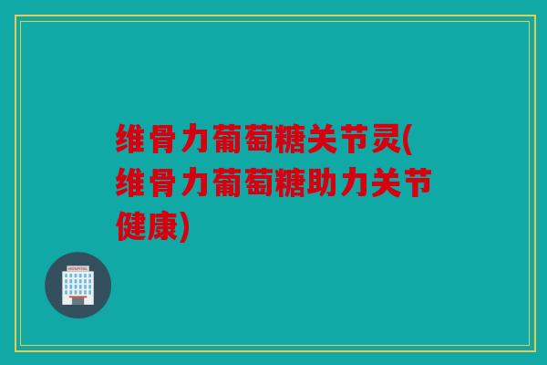 维骨力葡萄糖关节灵(维骨力葡萄糖助力关节健康)