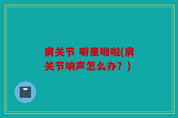 肩关节 噼里啪啦(肩关节响声怎么办?) 肩关节 噼里啪啦(肩关节响声怎么办?)