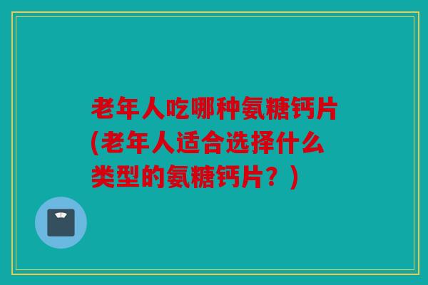 老年人吃哪种氨糖钙片(老年人适合选择什么类型的氨糖钙片？)