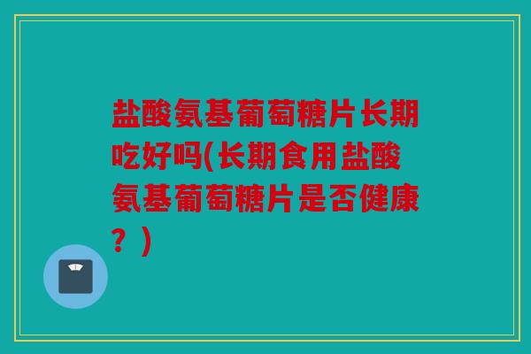 盐酸氨基葡萄糖片长期吃好吗(长期食用盐酸氨基葡萄糖片是否健康？)