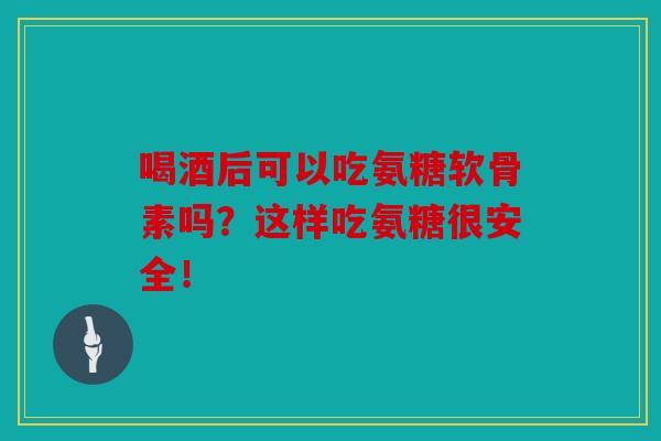 喝酒后可以吃氨糖软骨素吗?这样吃氨糖很安全!