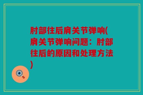肘部往后肩关节弹响(肩关节弹响问题：肘部往后的原因和处理方法)
