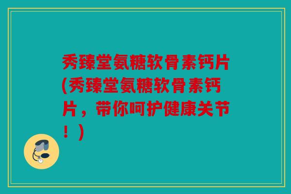 秀臻堂氨糖软骨素钙片(秀臻堂氨糖软骨素钙片，带你呵护健康关节！)