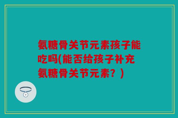 氨糖骨关节元素孩子能吃吗(能否给孩子补充氨糖骨关节元素？)