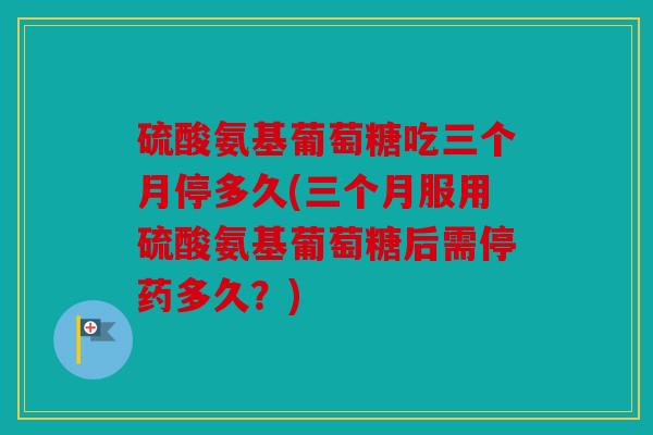 硫酸氨基葡萄糖吃三个月停多久(三个月服用硫酸氨基葡萄糖后需停药多久?) 硫酸氨基葡萄糖吃三个月停多久(三个月服用硫酸氨基葡萄糖后需停药多久?)