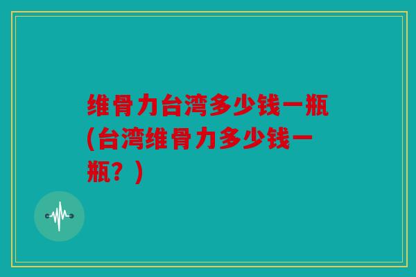 维骨力台湾多少钱一瓶(台湾维骨力多少钱一瓶？)