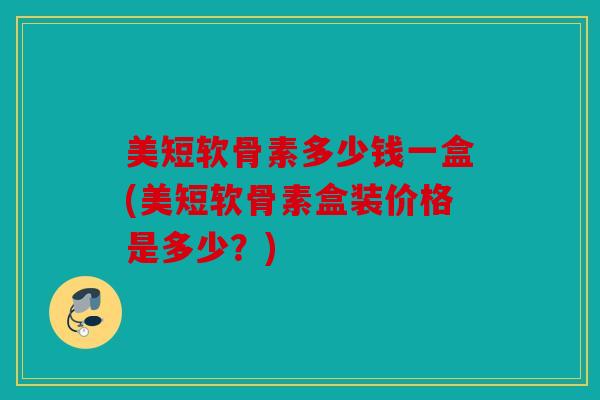 美短软骨素多少钱一盒(美短软骨素盒装价格是多少?) 美短软骨素多少钱一盒(美短软骨素盒装价格是多少?)