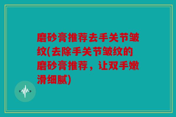 磨砂膏推荐去手关节皱纹(去除手关节皱纹的磨砂膏推荐，让双手嫩滑细腻)