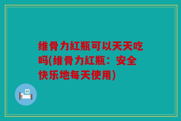 维骨力红瓶可以天天吃吗(维骨力红瓶：安全快乐地每天使用)