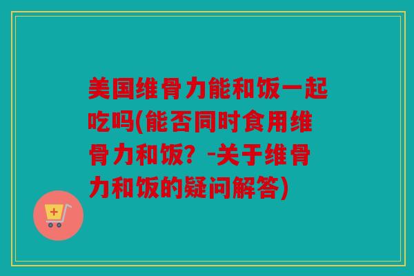 美国维骨力能和饭一起吃吗(能否同时食用维骨力和饭？-关于维骨力和饭的疑问解答)
