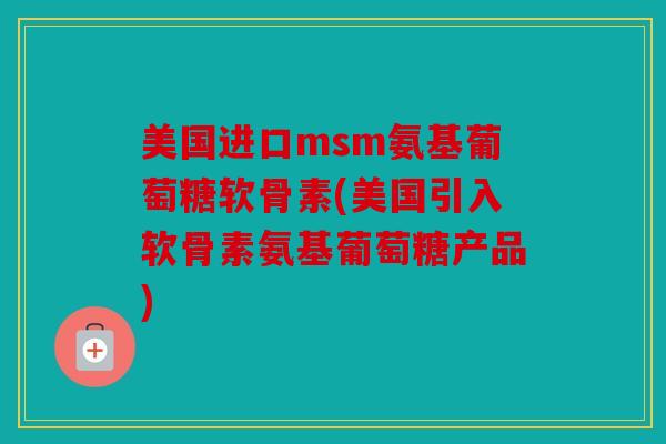 美国进口msm氨基葡萄糖软骨素(美国引入软骨素氨基葡萄糖产品)