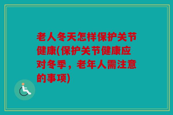 老人冬天怎样保护关节健康(保护关节健康应对冬季，老年人需注意的事项)