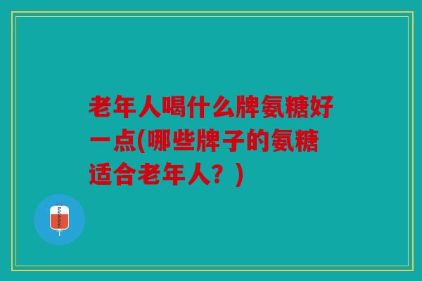 老年人喝什么牌氨糖好一点(哪些牌子的氨糖适合老年人？)