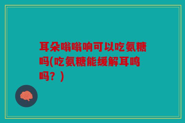 耳朵嗡嗡响可以吃氨糖吗(吃氨糖能缓解耳鸣吗？)