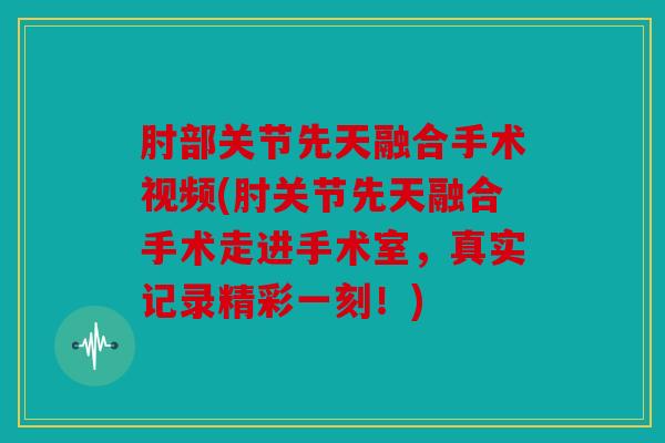 肘部关节先天融合手术视频(肘关节先天融合手术走进手术室，真实记录精彩一刻！)