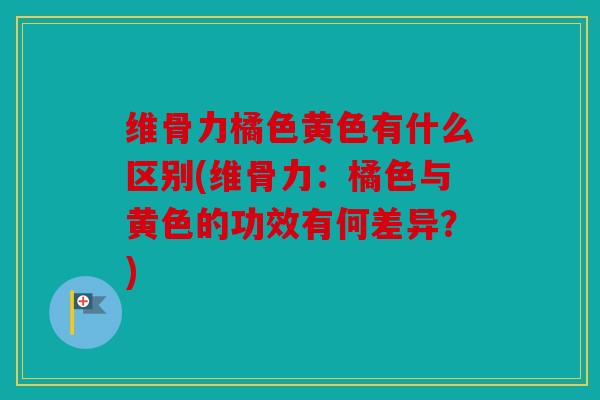 维骨力橘色黄色有什么区别(维骨力：橘色与黄色的功效有何差异？)