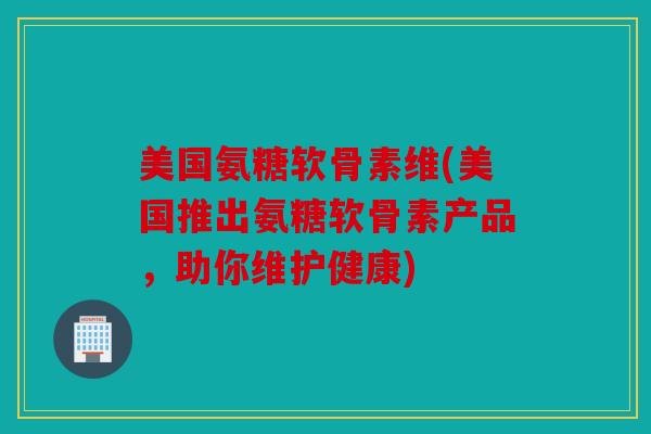 美国氨糖软骨素维(美国推出氨糖软骨素产品，助你维护健康)