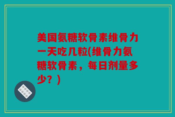 美国氨糖软骨素维骨力一天吃几粒(维骨力氨糖软骨素，每日剂量多少？)