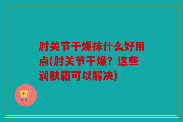 肘关节干燥抹什么好用点(肘关节干燥？这些润肤霜可以解决)
