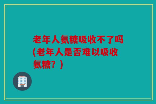 老年人氨糖吸收不了吗(老年人是否难以吸收氨糖？)