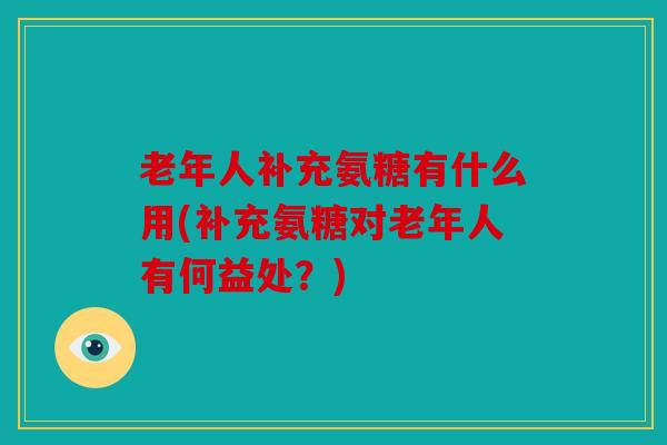 老年人补充氨糖有什么用(补充氨糖对老年人有何益处?) 老年人补充氨糖有什么用(补充氨糖对老年人有何益处?)