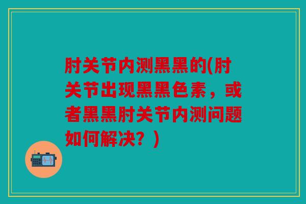肘关节内测黑黑的(肘关节出现黑黑色素，或者黑黑肘关节内测问题如何解决？)