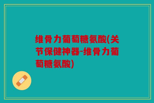 维骨力葡萄糖氨酸(关节保健神器-维骨力葡萄糖氨酸)