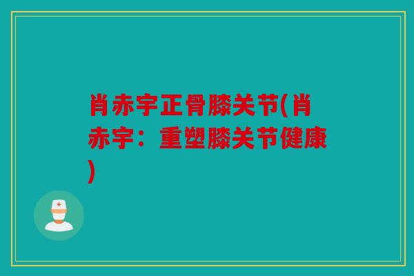 肖赤宇正骨膝关节(肖赤宇：重塑膝关节健康)