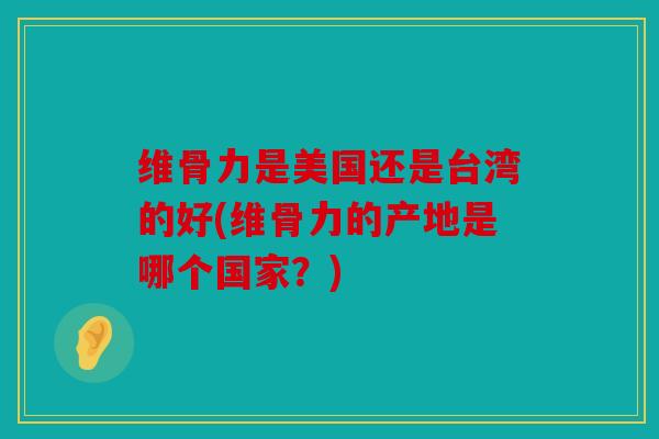 维骨力是美国还是台湾的好(维骨力的产地是哪个国家？)