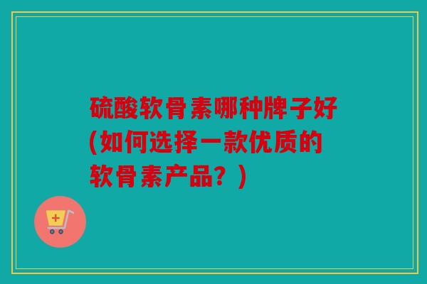 硫酸软骨素哪种牌子好(如何选择一款优质的软骨素产品？)