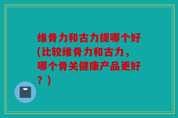 维骨力和古力提哪个好(比较维骨力和古力，哪个骨关健康产品更好？)