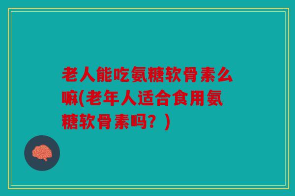 老人能吃氨糖软骨素么嘛(老年人适合食用氨糖软骨素吗？)