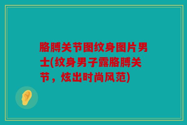 胳膊关节图纹身图片男士(纹身男子露胳膊关节，炫出时尚风范)
