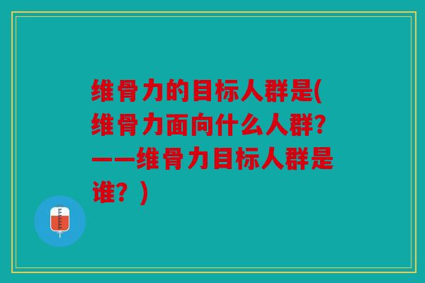 维骨力的目标人群是(维骨力面向什么人群？——维骨力目标人群是谁？)