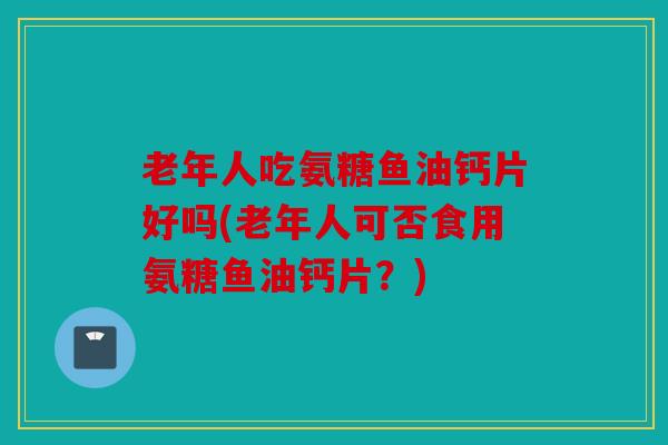 老年人吃氨糖鱼油钙片好吗(老年人可否食用氨糖鱼油钙片？)