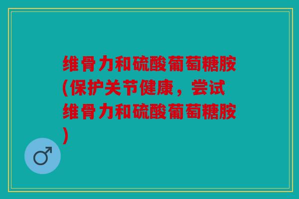 维骨力和硫酸葡萄糖胺(保护关节健康，尝试维骨力和硫酸葡萄糖胺)