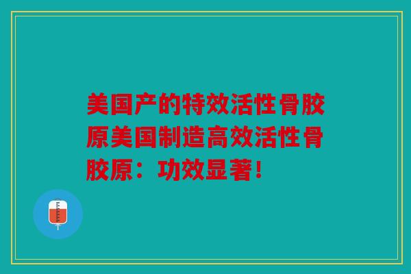 美国产的特效活性骨胶原美国制造高效活性骨胶原：功效显著！