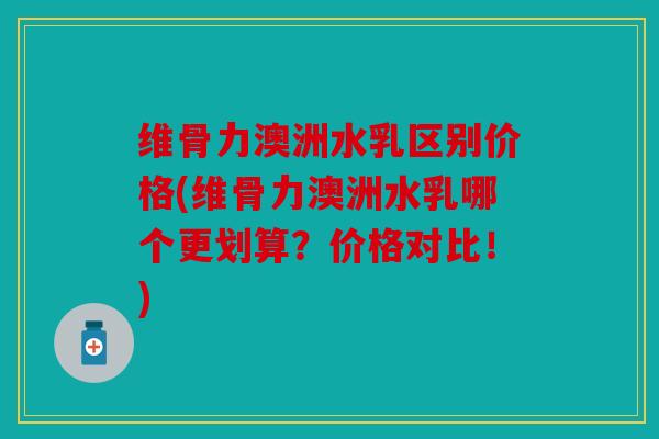 维骨力澳洲水乳区别价格(维骨力澳洲水乳哪个更划算？价格对比！)