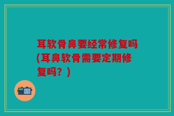 耳软骨鼻要经常修复吗(耳鼻软骨需要定期修复吗？)