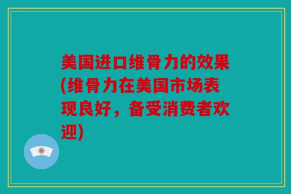 美国进口维骨力的效果(维骨力在美国市场表现良好，备受消费者欢迎)